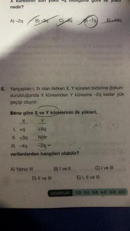 X
nedir?
A) -2q
B)-30
6. Yarıçapları r, 2r olan iletken X, Y küreleri birbirine dokun-
durulduğunda X küresinden Y küresine -2q kadar yük
geçişi oluyor.
A) Yalnız III
Bana göre X ve Y kürelerinin ilk yükleri,
X
Y
1. +9
+8q
II. +3q
Nötr
III. -4q
-29
verilenlerden hangileri olabilir?
D) II ve III
-79) E)-10q
B) I ve II
CEVAPLAR
G
C) I ve III
E) I, II ve III
1.D 2.E 3.B 4.C 5.D 6.C