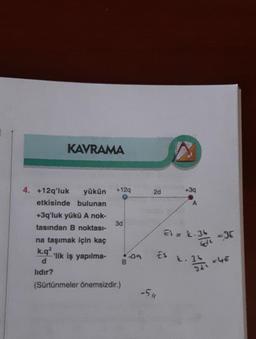 KAVRAMA
4. +12q'luk yükün
etkisinde bulunan
+3q'luk yükü A nok-
tasından B noktası-
na taşımak için kaç
k.q2
d
lıdır?
'lik iş yapılma-
+12q
3d
(Sürtünmeler önemsizdir.)
B
39
2d
ES
-511
+3q
A
Ei= L.36
k. 34
-JE
= 4€