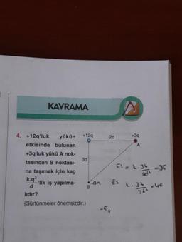 KAVRAMA
4. +12q'luk yükün
etkisinde bulunan
+3q'luk yükü A nok-
tasından B noktası-
na taşımak için kaç
k.q2
d
lıdır?
'lik iş yapılma-
+12q
3d
(Sürtünmeler önemsizdir.)
B
39
2d
ES
-511
+3q
A
Ei= L.36
k. 34
-JE
= 4€