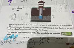 70
64
84
84,5
168
to
Slive
B) 29,4
Bir-su kuyusunun tabanında 45,2 litre su bulunmaktadır. Bu kuyuya daldırılan bir kova ile sırasıyla
17
litre olmak üzere dört kez su çekilmiştir. Bu süreçte yer altın-
4
dan kuyuya eklenen (dolan) su miktarı ise 0,4 litre olmuştur.
45
litre, 5,25 litre, 2,9 litre ve
4.5.2
Son durumda kuyuda bulunan su miktarı (litre) aşağıdakilerden hangisine iPUCU-1
eşittir?
A) 28,9
G
1014
C) 30,25
to
müloa
Gip
₁2
2
dlin
D) 31,48
4
NİTELİK
YAYINLARI