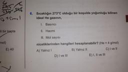 <
223546
(25mal
li bir kapta
mol)
E) 40
6. Sıcaklığın 273°C olduğu bir koşulda yoğunluğu bilinen
ideal He gazının,
I. Basıncı
II. Hacmi
III. Mol sayısı
niceliklerinden hangileri hesaplanabilir? (He = 4 g/mol)
A) Yalnız I
B) Yalnız II
C) I ve II
D) I ve III
E) I, II ve III