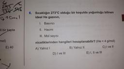 <
223546
(25mal
li bir kapta
mol)
E) 40
6. Sıcaklığın 273°C olduğu bir koşulda yoğunluğu bilinen
ideal He gazının,
I. Basıncı
II. Hacmi
III. Mol sayısı
niceliklerinden hangileri hesaplanabilir? (He = 4 g/mol)
A) Yalnız I
B) Yalnız II
C) I ve II
D) I ve III
E) I, II ve III