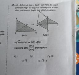 nok-
eştiri-
C
47. AB 1 BC olmak üzere, Şekil 1 deki ABC dik üçgeni
şeklindeki kâğıt BD boyunca katlandığında A köşe-
sinin yeni konumu Şekil 2 deki gibi A' olmaktadır.
B
D
Şekil 1
A) 1
olduğuna göre,
m(CBA) = 30° ve |DA| = |DC|
|BC|
|BA|
D) √√3
B
B) 2
C
30%
Şekil 2
oranı kaçtır?
A¹
E) √3+1
C) √√2