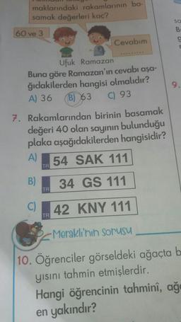 maklarındaki rakamlarının ba-
samak değerleri kaç?
60 ve 3
Ufuk Ramazan
Buna göre Ramazan'ın cevabı aşa-
ğıdakilerden hangisi olmalıdır?
A) 36 B) 63 C) 93
7. Rakamlarından birinin basamak
değeri 40 olan sayının bulunduğu
plaka aşağıdakilerden hangisidir?
A) 54 SAK 111
TR
C)
Cevabım
B) 34 GS 111
TR
TR
42 KNY 111
sa
B
C
r
Meraklı'nın sorusu
10. Öğrenciler görseldeki ağaçta b
yısını tahmin etmişlerdir.
Hangi öğrencinin tahminî, ağ
en yakındır?