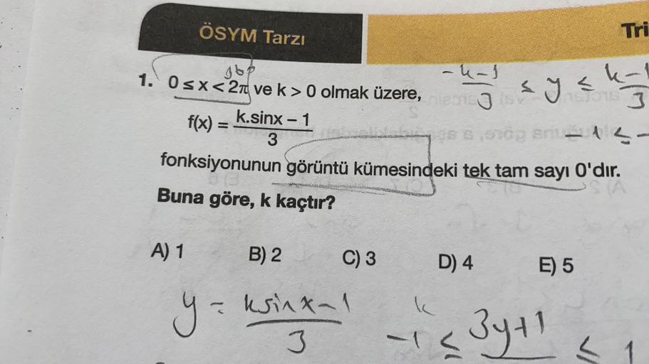 ÖSYM Tarzı
A) 1
jbp
1. 0≤x<2 ve k> 0 olmak üzere,
k.sinx − 1
f(x) =
gs B,010g Bril-13-
3
fonksiyonunun görüntü kümesindeki tek tam sayı O'dır.
Buna göre, k kaçtır?
y =
=
B) 2
O
C) 3
ksinx-1
3
MASANG
-4-1
150
D) 4
VI
Tri
k-1
1670153
sys
E) 5
3y+1
< 1