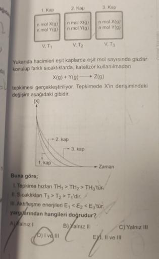 2
()
da)
1. Kap
n mol X(g)
n mol Y(g)
V. T₁
-- 2. kap
1. kap
2. Kap
n mol X(g)
n mol Y(g)
D) I ve III
V, T2
Yukarıda hacimleri eşit kaplarda eşit mol sayısında gazlar
konulup farklı sıcaklıklarda, katalizör kullanılmadan
X(g) + Y(g) →→→ Z(g)
tepkimesi gerç