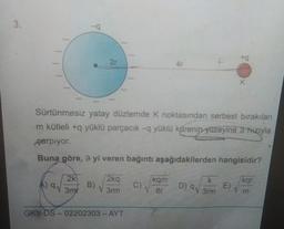 3.
2r
2k
9 30
B)
Sürtünmesiz yatay düzlemde K noktasından serbest bırakılan
m kütleli +q yüklü parçacık -q yüklü kürenin yüzeyine 9 hızıyla
parpiyor.
Buna göre, 9 yi veren bağıntı aşağıdakilerden hangisidir?
2kg
1 3rm
GKY-DS-02202303-AYT
4r
C)
kam
1 6r
+q
D) 9√ 3rm
K
E)
kgr
V m