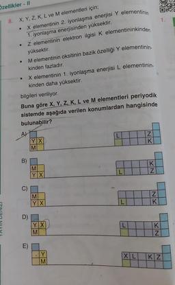 Özellikler - II
8. X, Y, Z, K, L ve M elementleri için;
X elementinin 2. iyonlaşma enerjisi Y elementinin
1. iyonlaşma enerjisinden yüksektir.
Z elementinin elektron ilgisi K elementininkinden
yüksektir.
M elementinin oksitinin bazik özelliği Y elementinin-
kinden fazladır.
●
●
bilgileri veriliyor.
Buna göre X, Y, Z, K, L ve M elementleri periyodik
sistemde aşağıda verilen konumlardan hangisinde
bulunabilir?
A)
X elementinin 1. iyonlaşma enerjisi L elementinin-
kinden daha yüksektir.
B)
C)
D)
E)
YX
M
M
YX
M
YX
YX
M
Y
M
L
L
L
L
XL
NK
KN
NK
KN
1.
KZ