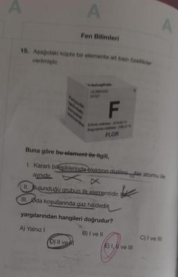 A
A
Fen Bilimleri
15. Aşağıdaki küpte bir elemente ait bazı özellikler
verilmiştir.
18.9984032
26'2p²
Periyodik
tablodaki
kimyasal
D) II ve I
F
Erime noktası:-219.62 °C
Kaynama noktase-188.11'0
FLOR
elementler
Buna göre bu element ile ilgili,
1. Kararlı bileşiklerinde elektron dizilimiNe atomu ile
aynıdır.
II. Bulunduğu grubun ilk elementidir.
III. Øda koşullarında gaz hâldedir
yargılarından hangileri doğrudur?
A) Yalnız I
B) I ve II
K
69-
E) I, AI ve III
A
C) I ve III