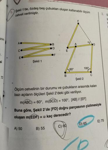 irim
si
72
1. Şekil 1'de, özdeş beş çubuktan oluşan katlanabilir ölçüm
cetveli verilmiştir.
AC
C
E
Şekil 1
A) 50
B
B) 55
D
E
B
60°
C) 60
F
Şekil 2
Ölçüm cetvelinin bir durumu ve çubukların arasında kalan
bazı açıların ölçüleri Şekil 2'deki gibi veriliyor.