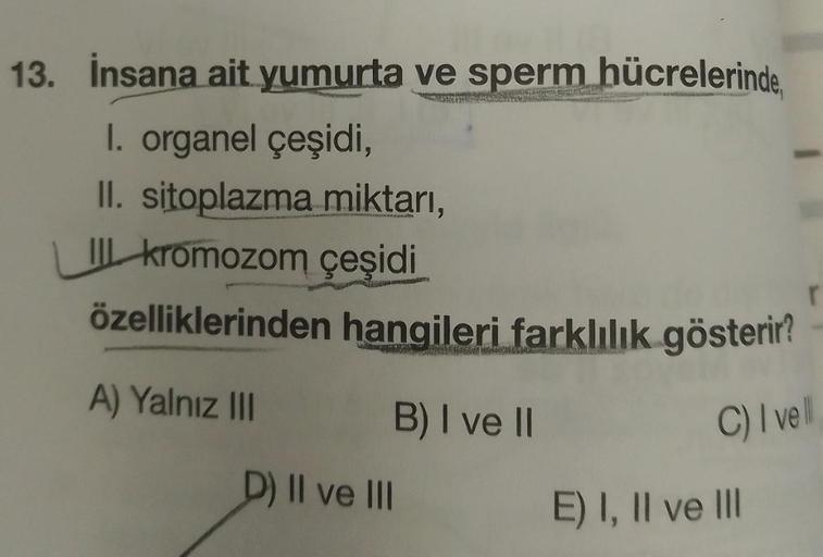 13. İnsana ait yumurta ve sperm hücrelerinde,
harmoner
I. organel çeşidi,
II. sitoplazma miktarı,
II kromozom çeşidi
özelliklerinden hangileri farklılık gösterir?
A) Yalnız III
B) I ve II
D) II ve III
r
C) I vell
E) I, II ve III