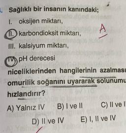 1. Sağlıklı bir insanın kanındaki;
1. oksijen miktarı,
11. karbondioksit miktarı,
III. kalsiyum miktarı,
pH derecesi
niceliklerinden hangilerinin azalması
omurilik soğanını uyararak solunumu
hızlandırır?
A) Yalnız IV B) I ve II
D) II ve IV
T
A
C) II ve II
E) I, II ve IV