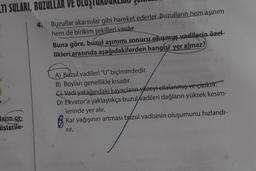 TI SULARI, BUZULLAR VE OLUŞT
ların or
österile-
4. Buzullar akarsular gibi hareket ederler. Buzulların hem aşınım
hem de birikim şekilleri vardır.
Buna göre, buzul aşınımı sonucu oluşmuş vadilerin özel-
likleri arasında aşağıdakilerden hangisi yer almaz?
A) Buzul vadileri "U" biçimindedir.
B) Boyları genellikle kısadır.
C) Vadi yatağındaki kayaçların yüzeyi cilalanmış ve çiziktir.
D) Ekvator'a yaklaştıkça buzul vadileri dağların yüksek kesim-
lerinde yer alır.
Kar yağışının artması bazul vadisinin oluşumunu hızlandı-
rir.