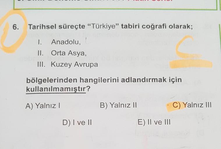 6.
Tarihsel süreçte "Türkiye" tabiri coğrafi olarak;
I. Anadolu,
II. Orta Asya,
III. Kuzey Avrupal
bölgelerinden hangilerini adlandırmak için
kullanılmamıştır?
A) Yalnız I
D) I ve II
B) Yalnız II
E) II ve III
C) Yalnız III