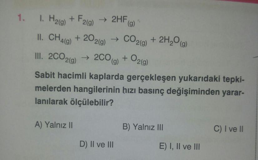 1. I. H₂(g) + F2(g) → 2HF (g)
II. CH4(g) +202(g) → →
III. 2CO2(g) → 2CO(g) + O2(g)
Sabit hacimli kaplarda gerçekleşen yukarıdaki tepki-
melerden hangilerinin hızı basınç değişiminden yarar-
lanılarak ölçülebilir?
A) Yalnız II
CO2(g) + 2H₂O(g)
D) II ve III
