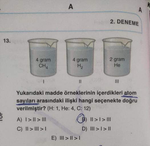 13.
5
4 gram
CHA
|
A
A) I> | > III
C) || > ||| > |
4 gram
H₂
||
hoby 2. DENEME
E) III > | > |
2 gram
He
Yukarıdaki madde örneklerinin içerdikleri atom
sayıları arasındaki ilişki hangi seçenekte doğru
verilmiştir? (H: 1, He: 4, C: 12)
|||
B) II >> III
||
D)