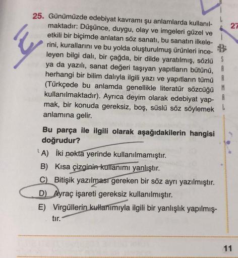 25. Günümüzde edebiyat kavramı şu anlamlarda kullanıl-
maktadır: Düşünce, duygu, olay ve imgeleri güzel ve
etkili bir biçimde anlatan söz sanatı, bu sanatın ilkele-
rini, kurallarını ve bu yolda oluşturulmuş ürünleri ince-
leyen bilgi dalı, bir çağda, bir 