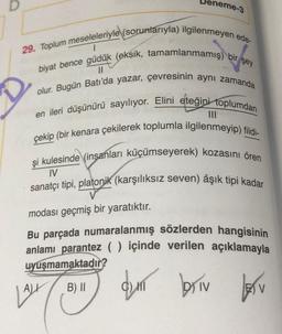 Deneme-3
29. Toplum meseleleriyle (sorunlarıyla) ilgilenmeyen ede-
1
||
biyat bence güdük (eksik, tamamlanmamış) bir şey
olur. Bugün Batı'da yazar, çevresinin aynı zamanda
en ileri düşünürü sayılıyor. Elini eteğini toplumdan
çekip (bir kenara çekilerek toplumla ilgilenmeyip) fildi-
|||
şi kulesinde (insanları küçümseyerek) kozasını ören
IV
sanatçı tipi, platonik (karşılıksız seven) âşık tipi kadar
modası geçmiş bir yaratıktır.
Bu parçada numaralanmış sözlerden hangisinin
anlamı parantez ( ) içinde verilen açıklamayla
uyuşmamaktadır?
B) II
qun briv
LALL
V