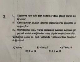 3.
1. Çözünme ısısı smir olan çözeltiler ideal çözelti olarak ad-
landırılır.
II. Kendiliğinden oluşan (istemli) çözünmelerde genellikle isi
açığa çıkar.
III. Hidratlaşma ısısı, iyonik kristaldeki iyonları ayırmak için
gerekli kristal enerjisinden daha büyük ise çözünme olur..
Çözünme olayı ile ilgili yukanda verilenlerden hangileri
doğrudur?
A) Yalnız !
D) Il ve Ill
6) Yalnız II
C)-Yalnız III
E) I, II ve III