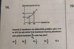 14.
Çözünürok (0/100 cm³ su)
0. 10 30
→Sıcaklık (C)
Yukanda X maddesine ait çözünürlük grafiğine göre 10°C
ve 30°C de eşit miktar X ile hazırlanan doymuş çözeltilerin-
deki çözücü hacimleri Ya oranı kaç olur?
V₂
A) ²3/12
B) 2/2
D)=1/12
01/1
E) 3
19.