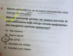 anidiansnq noyxüli
8. Böbrek yetmezliği tuz, su ve ürenin böbreklerden atıla-
maması ile sonuçlanır.
hoping
Böbrek yetmezliği görülen bir insanın kanında di-
yaliz makinesine bağlı olduğu sürede aşağıdakiler-
den hangisinin azalması beklenmez?
A) Kan basıncı
B) Kanın hacmi
C) Kan pH’si
D) Kandaki üre miktarı
E) Kandaki iyon miktarı