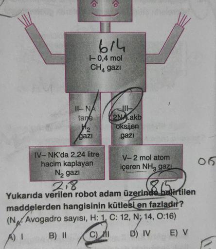 16
614
1-0,4 mol
CH₁ gazi
II-NA
tane
1₂
gazi
IV-NK'da 2,24 litre
hacim kaplayan
N₂ gazi
111-
2NA.akb
oksijen
gazi
V-2 mol atom
içeren NH3 gazı
218
865 r
Yukarıda verilen robot adam üzerinde belirtilen
maddelerden hangisinin kütlesi en fazladır?
(N. Avogadr