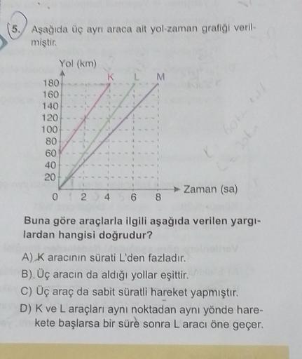 5.
Aşağıda üç ayrı araca ait yol-zaman grafiği veril-
miştir.
Yol (km)
180
160
140
120
100
80
60
40
20
KLM
► Zaman (sa)
Joka
012 4568
Buna göre araçlarla ilgili aşağıda verilen yargı-
lardan hangisi doğrudur?
A) K aracının sürati L'den fazladır.
B) Üç arac