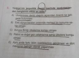 5.
Türkiye'nin jeopolitik önemi üzerinde aşağıdakiler-
den hangisinin etkisi en azdır?
A) Uluslararası deniz ulaşımı açısından önemli bir böl-
gede bulunması
B) Eski dünya karaları arasında merkezi bir konuma sa-
hip olması
C) Avrupa Birliği ülkelerine komşu olması
D) Petrol ve doğal gaz yataklarına sahip ülkelere komşu
olması
E) Aynı anda farkı iklim özelliklerinin görülmesi ve dört
mevsimin belirgin olarak yaşanması