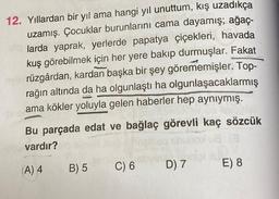 12. Yıllardan bir yıl ama hangi yıl unuttum, kış uzadıkça
uzamış. Çocuklar burunlarını cama dayamış; ağaç-
larda yaprak, yerlerde papatya çiçekleri, havada
kuş görebilmek için her yere bakıp durmuşlar. Fakat
rüzgârdan, kardan başka bir şey görememişler. Top-
rağın altında da ha olgunlaştı ha olgunlaşacaklarmış
ama kökler yoluyla gelen haberler hep aynıymış.
Bu parçada edat ve bağlaç görevli kaç sözcük
vardır?
08 (3
(A) 4 B) 5
nipid?
E) 8
C) 6
D) 7
