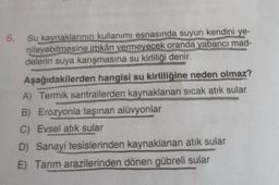 6. Su kaynaklarının kullanımı esnasında suyun kendini ye-
nileyebilmesine imkân vermeyecek oranda yabancı mad-
delerin suya karışmasına su kirliliği denir.
Aşağıdakilerden hangisi su kirliliğine neden olmaz?
A) Termik santrallerden kaynaklanan sıcak atık sular
B) Erozyonla taşınan alüvyonlar
C) Evsel atık sular
D) Sanayi tesislerinden kaynaklanan atık sular
E) Tarım arazilerinden dönen gübreli sular