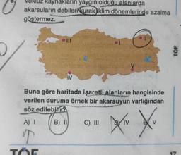 kaynakların yaygın olduğu alanlarda
akarsuların debileri kurak iklim dönemlerinde azalma
göstermez.
A) I
IV
Buna göre haritada işaretli alanların hangisinde
verilen duruma örnek bir akarsuyun varlığından
söz edilebilir?
B) II
T
TOE
C) III
oll
DOXIN
IV
Xv
BY V
TÖF
17