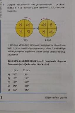 www.nefleritatia.c
19
Bo
Aşağıda 4 eşit bölmeli iki farklı çark gösterilmiştir. 1. çark üze-
rinde 2, 3, -1 ve 4 sayılan, 2. çark üzerinde -2, 2, 1, -3 sayıla-
n yazılıdır.
2
3
-1
4
1. Çark
2. Çark
1. çark saat yönünde 2. çark saatin tersi yönünde dönebilmek-
tedir. 1. çarkta işaretli bölgeye gelen sayı taban, 2. çarktaki işa-
retli bölgeye gelen sayı kuvvet olacak şekilde üslü sayılar oluş-
turulacaktır.
A) 700"
B) 120*
C) 190°
D) 470°
E) 800
Buna göre, aşağıdaki döndürmelerin hangisinde oluşacak.
Ifadenin değeri diğerlerinden büyük olur?
1. çark 2. çark
60°
200*
-2 1
2 -3
310
820⁰
240⁰
Diğer sayfaya geçiniz