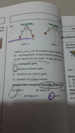 emler
açlar
13.
α; α
Şekil - 1
92
Kürelerin kütleleri eşittir.
B:
D) Yalnız II
Şekil -11
Yükleri q, ve q, olan iki küreden oluşan elektrik sa
kil-I de dengededir. Küreler birbirine dokundurulu
ca yeni denge konumu Şekil - N deki gibi oluyor.
B>a olduğuna göre,
OKU
II. Kürelerin son yükleri eşittir.
III. Kürelerin ilk yükleri farklıdır.
yargılarından hangileri kesinlikle doğrudur?
A) Yalnız I
B) Yalnız III
E) Ive III
Bu testte 14
AYT
Eğik düzle
ortamda K
C) I vell
K
yatay --
Buna c
1. Cis
II. X.
III. X
yargı
(Eğik
A) Ya