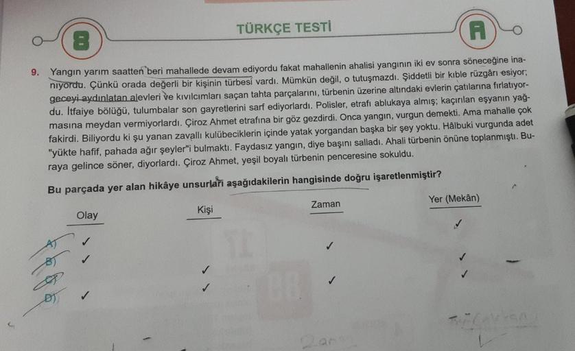 TÜRKÇE TESTI
8
A
9. Yangın yarım saatten beri mahallede devam ediyordu fakat mahallenin ahalisi yangının iki ev sonra söneceğine ina-
niyordu. Çünkü orada değerli bir kişinin türbesi vardı. Mümkün değil, o tutuşmazdı. Şiddetli bir kıble rüzgârı esiyor;
gec