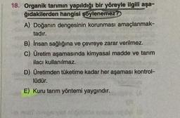 18. Organik tarımın yapıldığı bir yöreyle ilgili aşa-
ğıdakilerden hangisi şöylenemez?
A) Doğanın dengesinin korunması amaçlanmak-
tadır.
B) İnsan sağlığına ve çevreye zarar verilmez.
C) Üretim aşamasında kimyasal madde ve tarım
ilacı kullanılmaz.
D) Üretimden tüketime kadar her aşaması kontrol-
lüdür.
E) Kuru tarım yöntemi yaygındır.