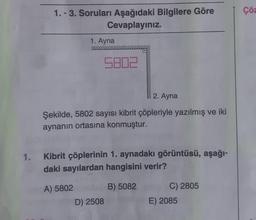 1.
1.-3. Soruları Aşağıdaki Bilgilere Göre
Cevaplayınız.
1. Ayna
5802
2. Ayna
Şekilde, 5802 sayısı kibrit çöpleriyle yazılmış ve iki
aynanın ortasına konmuştur.
Kibrit çöplerinin 1. aynadakı görüntüsü, aşağı-
daki sayılardan hangisini verir?
A) 5802
B) 5082
D) 2508
C) 2805
E) 2085
Çöz