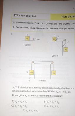1.
AYT/ Fen Bilimleri
1. Bu testte sırasıyla, Fizik (1-14), Kimya (15 -27), Biyoloji (28-
2. Cevaplarınızı, cevap kâğıdının Fen Bilimleri Testi için ayrılan
X
3
Şekil II
>F = mg
Z 2m
A) ax = ay = az
C) a > a₂ > ax
Şekil III
E) a₂ > a = ax
Y
m
Şekil II
3
1
FEN BİLİML
X, Y, Z cisimleri sürtünmesiz sistemlerde şekillerdeki konum-
larından geçerken ivmelerinin büyüklükleri a, a, ve a₂ dir.
Buna göre a, a, ve a arasındaki ilişki nedir?
B) ax > ay > az
D) a, > a, > a
m