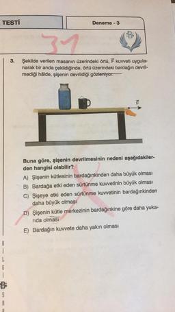 TESTİ
na
3.
Deneme - 3
31
Şekilde verilen masanın üzerindeki örtü, F kuvveti uygula-
narak bir anda çekildiğinde, örtü üzerindeki bardağın devril-
mediği hâlde, şişenin devrildiği gözleniyor.
Buna göre, şişenin devrilmesinin nedeni aşağıdakiler-
den hangisi olabilir?
A) Şişenin kütlesinin bardağınkinden daha büyük olması
B) Bardağa etki eden sürtünme kuvvetinin büyük olması
C) Şişeye etki eden sürtünme kuvvetinin bardağınkinden
daha büyük olması
D) Şişenin kütle merkezinin bardağınkine göre daha yuka-
rida olması
E) Bardağın kuvvete daha yakın olması