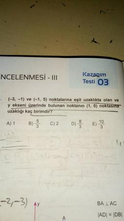 NCELENMESİ - III
A) 1 B) -5
3
(-3,-1) ve (-1, 5) noktalarına eşit uzaklıkta olan ve
y ekseni üzerinde bulunan noktanın (1, 0) noktasına
uzaklığı kaç birimdir?
--2-3) Ay
C) 2
A
1:41
A
Kazanım
Testi 03
8
D) E) ¹0
10
3
BALAC
|AD| = |DB|