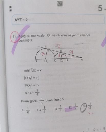 AYT-5
31. Aşağıda merkezleri O, ve O₂ olan iki yarım çember
verilmiştir.
sinxi
D
m(BAE)=x²
|EO₁|=r₁
|FO₂1 = 12
=4
Buna göre,
A) //
2
₁
12
B)
F
a
O
18
E,
CO₁ B
oranı kaçtır?
el
X
C) //
C) D)
A
-|~
E
Ⓒ
5
1 612=1
8