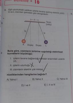 3. Eşit uzunluktaki yalıtkan iplerle tavana asılmış elektrik yüklü
K ve L cisimleri şekildeki gibi dengededir.
ip
ip
K Düşey Düşey L
Buna göre, cisimlerin birbirine uyguladığı elektriksel
kuvvetlerin büyüklüğü;
II. iplerin uzunluğu,
III. cisimlerin elektrik yük miktarı
Tavan
(yatay)
I. iplerin tavana bağlandığı noktalar arasındaki uzaklık
(d),
D) I ve II
niceliklerinden hangilerine bağlıdır?
A) Yalnız I
B) Yalnız II
E) I, II ve III
C) Yalnız III
5.