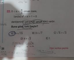 22.0< a < olmak üzere,
T
4
(sin2a) x²-x+1=0
denkleminin çakışık ki gerçel kökü vardır.
Buna göre, cota kaçtır?
casa
a
A) +√15
B) 3+√7
D) 4+√2
cosa cost
sind
25
sind cofd-coldca
659
E 1
cos -
C) √5+√3
Diğer sayfaya geçiniz