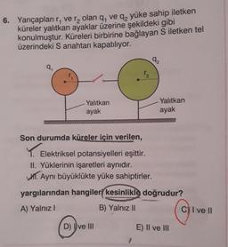 6. Yarıçapları r, ve r₂ olan q, ve q₂ yüke sahip iletken
küreler yalıtkan ayaklar üzerine şekildeki gibi
konulmuştur. Küreleri birbirine bağlayan S iletken tel
üzerindeki S anahtarı kapatılıyor.
9₁
Yalıtkan
ayak
Son durumda küreler için verilen,
Elektriksel potansiyelleri eşittir.
II. Yüklerinin işaretleri aynıdır.
V. Aynı büyüklükte yüke sahiptirler.
1₂
D) ve III
1
92
yargılarından hangileri kesinlikle doğrudur?
A) Yalnız I
B) Yalnız II
Yalıtkan
ayak
E) II ve III
C) I ve II