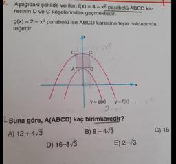 7. Aşağıdaki şekilde verilen f(x) = 4 - x² parabolü ABCD ka-
resinin D ve C köşelerinden geçmektedir.
g(x) = 2x² parabolü ise ABCD karesine tepe noktasında
teğettir.
A
B
D) 16-8√3
1X2
y = g(x)
2-x.
Buna göre, A(ABCD) kaç birimkaredir?
A) 12+ 4√3
B) 8-4√3
y = f(x) -
E) 2-√3
C) 16