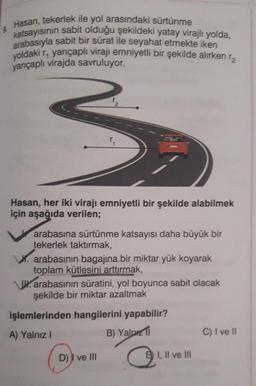 Hasan, tekerlek ile yol arasındaki sürtünme
katsayısının sabit olduğu şekildeki yatay virajlı yolda,
arabasıyla sabit bir sürat ile seyahat etmekte iken
yoldaki r, yarıçaplı virajı emniyetli bir şekilde alırken r
yarıçaplı virajda savruluyor.
3₂
Hasan, her iki virajı emniyetli bir şekilde alabilmek
için aşağıda verilen;
arabasına sürtünme katsayısı daha büyük bir
tekerlek taktırmak,
W. arabasının bagajına bir miktar yük koyarak
toplam kütlesini arttırmak,
arabasının süratini, yol boyunca sabit olacak
şekilde bir miktar azaltmak
işlemlerinden hangilerini yapabilir?
A) Yalnız I
B) Yalp
D) I ve Ill
B I, II ve III
C) I ve II