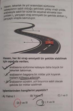 Hasan, tekerlek ile yol arasındaki sürtünme
katsayısının sabit olduğu şekildeki yatay virajlı yolda,
arabasıyla sabit bir sürat ile seyahat etmekte iken
yoldaki r, yarıçaplı virajı emniyetli bir şekilde alırken r
yarıçaplı virajda savruluyor.
3₂
Hasan, her iki virajı emniyetli bir şekilde alabilmek
için aşağıda verilen;
arabasına sürtünme katsayısı daha büyük bir
tekerlek taktırmak,
W. arabasının bagajına bir miktar yük koyarak
toplam kütlesini arttırmak,
arabasının süratini, yol boyunca sabit olacak
şekilde bir miktar azaltmak
işlemlerinden hangilerini yapabilir?
A) Yalnız I
B) Yalp
D) I ve Ill
B I, II ve III
C) I ve II