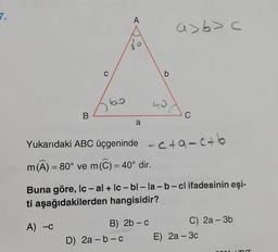 B
C
A
O
a
D) 2a-b-c
b
B) 2b - c
40
a>6>c
Yukarıdaki ABC üçgeninde -c+ac+b
m(A) = 80° ve m(C) = 40° dir.
C
Buna göre, Iç - al+ lc- bl-la-b-cl ifadesinin eşi-
ti aşağıdakilerden hangisidir?
A) -C
C) 2a - 3b
E) 2a - 3c