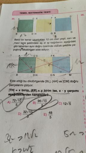 35.
A)
B
TEMEL MATEMATİK TESTİ
A
B
72 10
5
Betül bir kenar uzunlukları 12 cm olan yeşil, sarı ve
mavi kare şeklindeki eş el işi kağıtlarını aşağıdaki
gibi tabanları aynı doğru üzerinde olacak şekilde ya-
pıştırıp dikdörtgen elde ediyor.
ta
CE
D)
DH
CE
T
3-