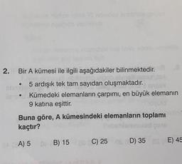 Narlcadas
2. Bir A kümesi ile ilgili aşağıdakiler bilinmektedir.
5 ardışık tek tam sayıdan oluşmaktadır.
BONDIA
lan Kümedeki elemanların çarpımı, en büyük elemanın
9 katına eşittir.
Buna göre, A kümesindeki elemanların toplamı
kaçtır?
BA (A) 5
0 B) 15 a C) 25 0 D) 35
E) 45