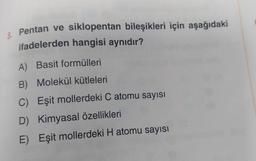 Pentan ve siklopentan bileşikleri için aşağıdaki
ifadelerden hangisi aynıdır?
A) Basit formülleri
B) Molekül kütleleri
C) Eşit mollerdeki C atomu sayısı
D) Kimyasal özellikleri
E) Eşit mollerdeki H atomu sayısı